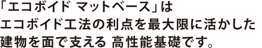 「エコボイド マットベース」はエコボイド工法の利点を最大限に活かした建物を面で支える 高性能基礎です。