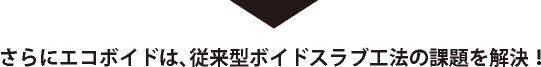 さらにエコボイドは、従来型ボイドスラブ工法の課題を解決！